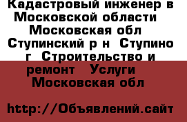 Кадастровый инженер в Московской области - Московская обл., Ступинский р-н, Ступино г. Строительство и ремонт » Услуги   . Московская обл.